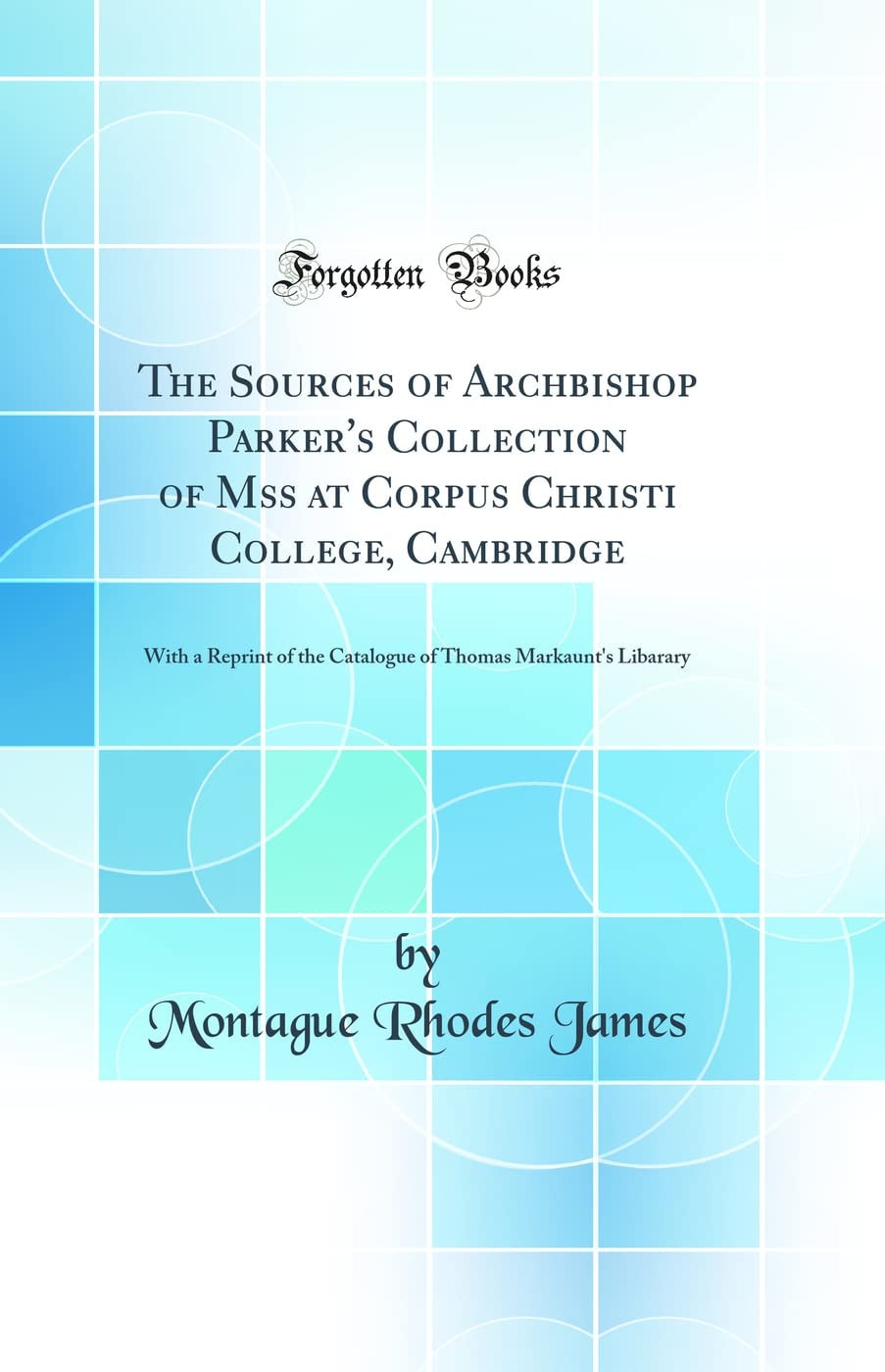 The Sources of Archbishop Parker's Collection of Mss at Corpus Christi College, Cambridge With a Reprint of the Catalogue of Thomas Markaunt's Libarary (Classic Reprint)