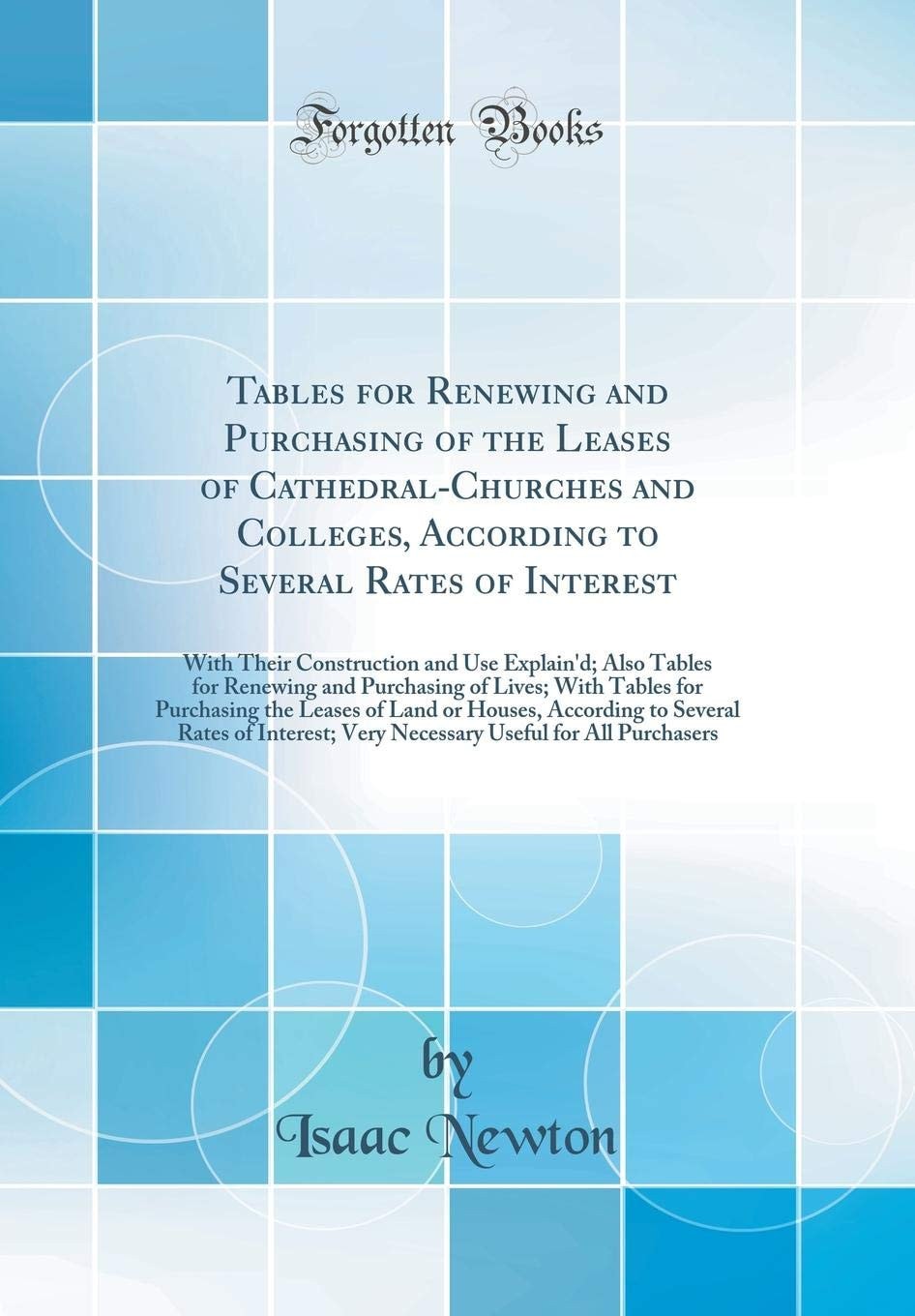 Tables for Renewing and Purchasing of the Leases of Cathedral-Churches and Colleges, According to Several Rates of Interest With Their Construction and Use Explain'd; Also Tables for Renewing and Purchasing of Lives; With Tables for Purchasing the Leases