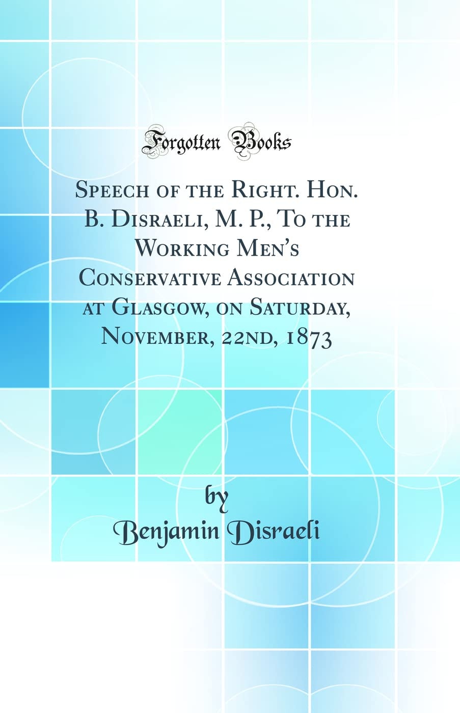 Speech of the Right. Hon. B. Disraeli, M. P. , to the Working Men's Conservative Association at Glasgow, on Saturday, November, 22nd, 1873 (Classic Reprint)
