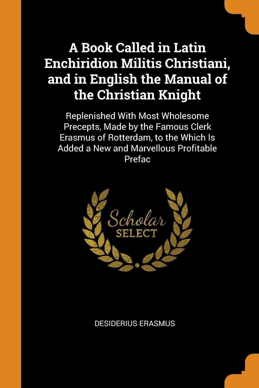 A Book Called in Latin Enchiridion Militis Christiani, and in English the Manual of the Christian Knight Replenished With Most Wholesome Precepts, Made by the Famous Clerk Erasmus of Rotterdam, to the Which Is Added a New and Marvellous Profitable Prefac