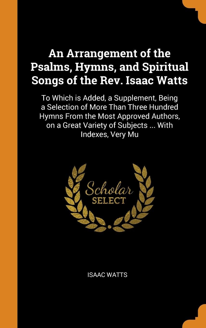 An Arrangement of the Psalms, Hymns, and Spiritual Songs of the Rev. Isaac Watts To Which Is Added, a Supplement, Being a Selection of More Than Three Hundred Hymns from the Most Approved Authors, on a Great Variety of Subjects ... with Indexes, Very Mu