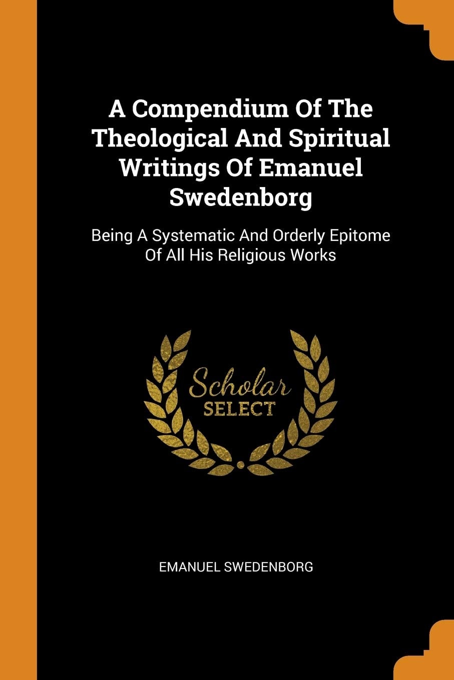 A Compendium of the Theological and Spiritual Writings of Emanuel Swedenborg Being a Systematic and Orderly Epitome of All His Religious Works