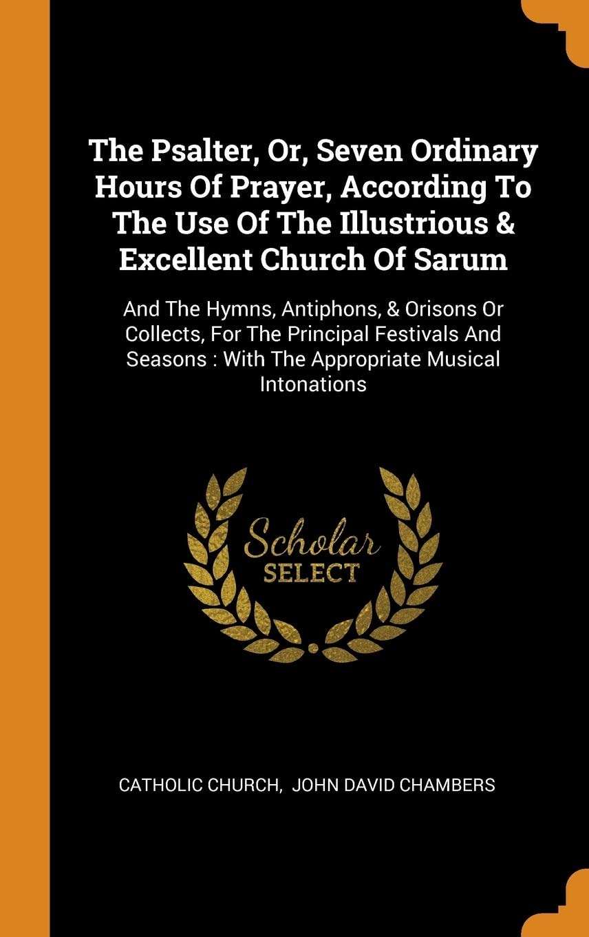 The Psalter, Or, Seven Ordinary Hours Of Prayer, According To The Use Of The Illustrious & Excellent Church Of Sarum And The Hymns, Antiphons, & Orisons Or Collects, For The Principal Festivals And Seasons: With The Appropriate Musical Intonations