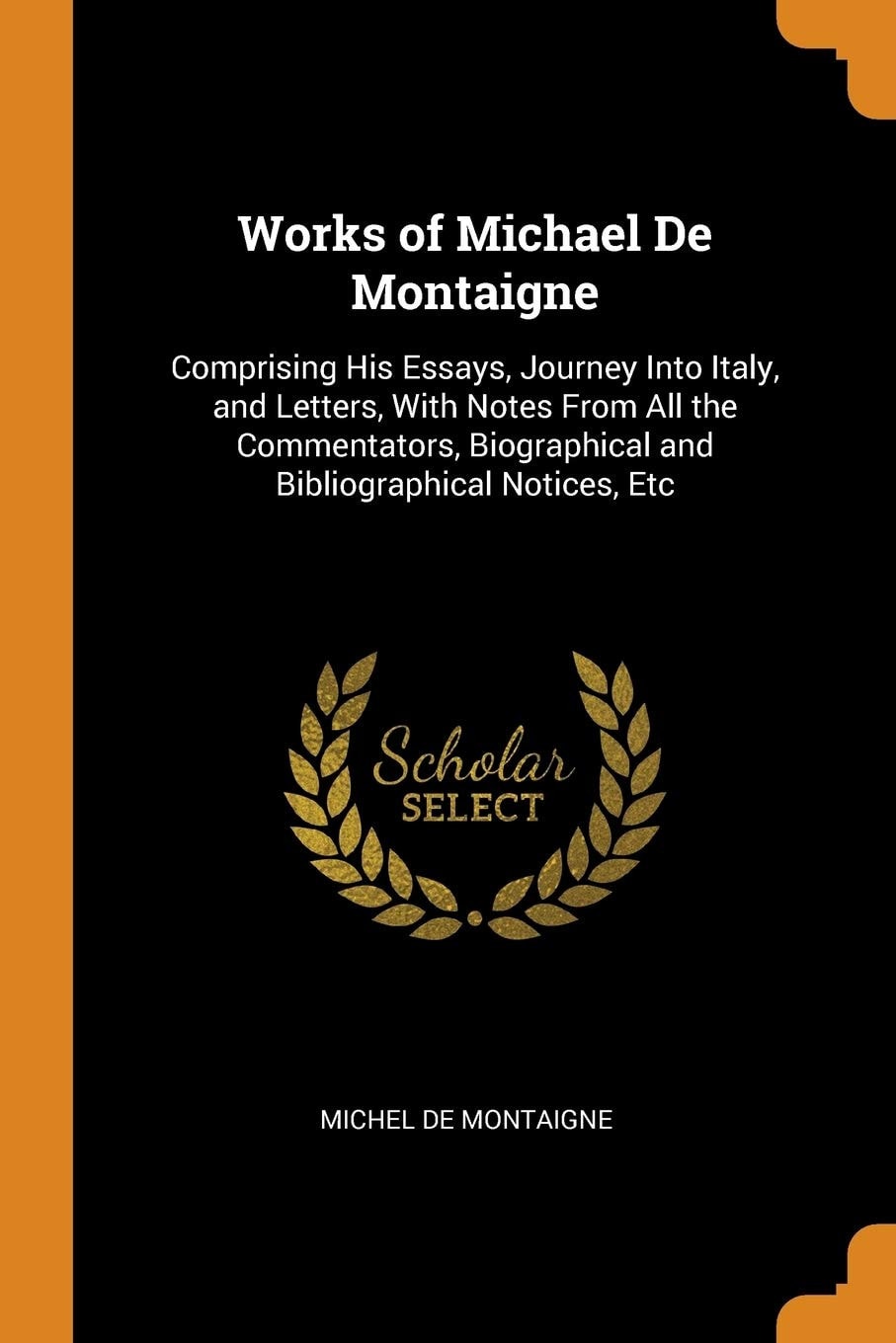 Works of Michael de Montaigne Comprising His Essays, Journey Into Italy, and Letters, with Notes from All the Commentators, Biographical and Bibliographical Notices, Etc