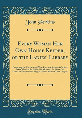 Every Woman Her Own House Keeper, Or the Ladies' Library Containing the Cheapest and Most Extensive System of Cookery Ever Offered to the Public; With Receipts for Above One Thousand Necessary and Elegant Dishes; Many of Them Original (Classic Reprint)