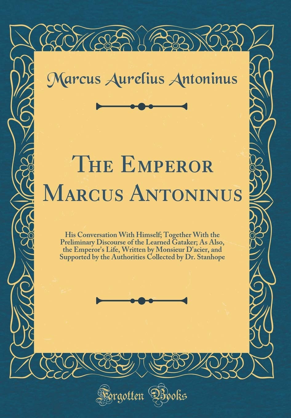 The Emperor Marcus Antoninus His Conversation with Himself; Together with the Preliminary Discourse of the Learned Gataker; As Also, the Emperor's Life, Written by Monsieur D'Acier, and Supported by the Authorities Collected by Dr. Stanhope