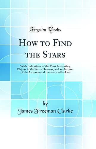 How to Find the Stars With Indications of the Most Interesting Objects in the Starry Heavens, and an Account of the Astronomical Lantern and Its Use (Classic Reprint)