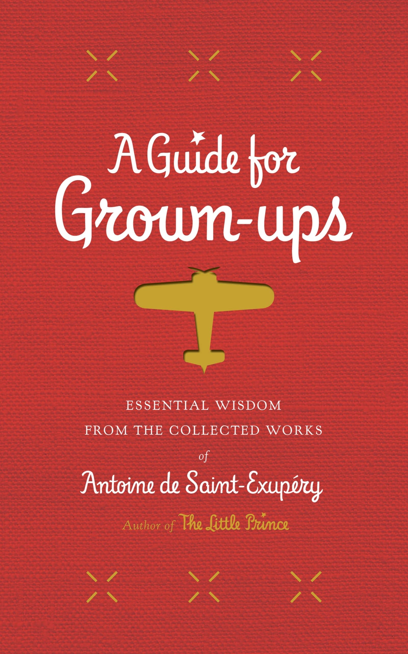 A Guide for Grown-Ups Essential Wisdom from the Collected Works of Antoine de Saint-Exupéry