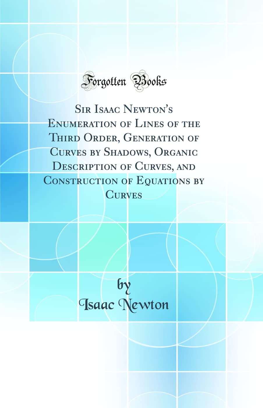 Sir Isaac Newton's Enumeration of Lines of the Third Order, Generation of Curves by Shadows, Organic Description of Curves, and Construction of Equations by Curves (Classic Reprint)