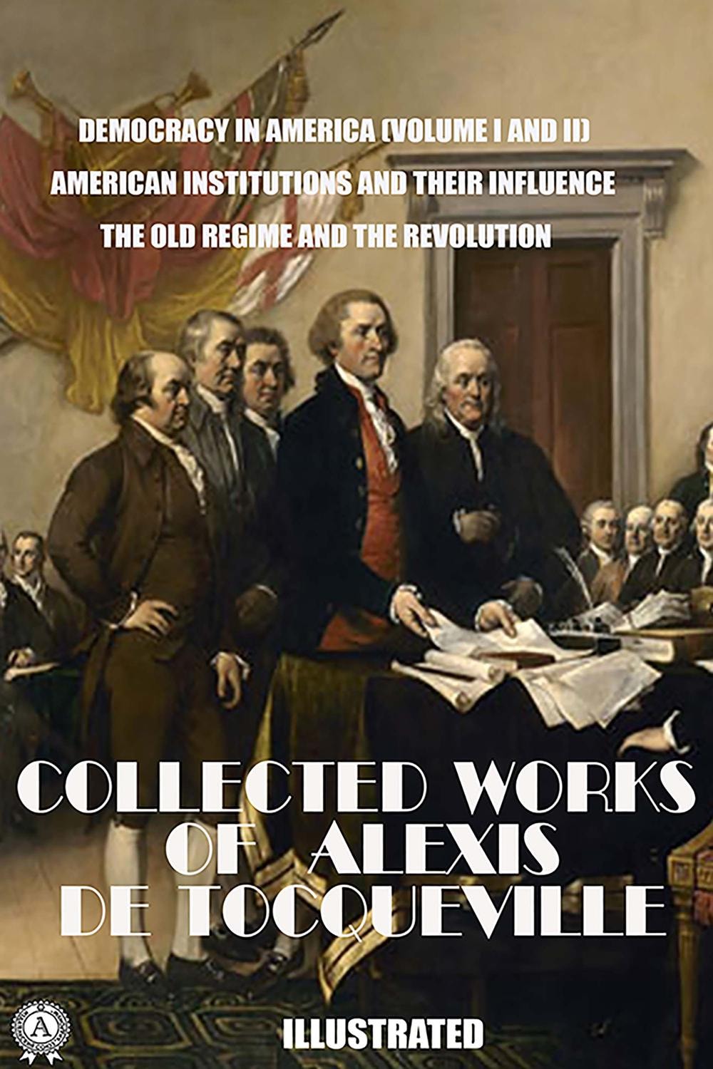 The Collected Works of Alexis de Tocqueville. Illustrated Democracy in America (Volume I and II). American Institutions and Their Influence. The Old Regime and the Revolution