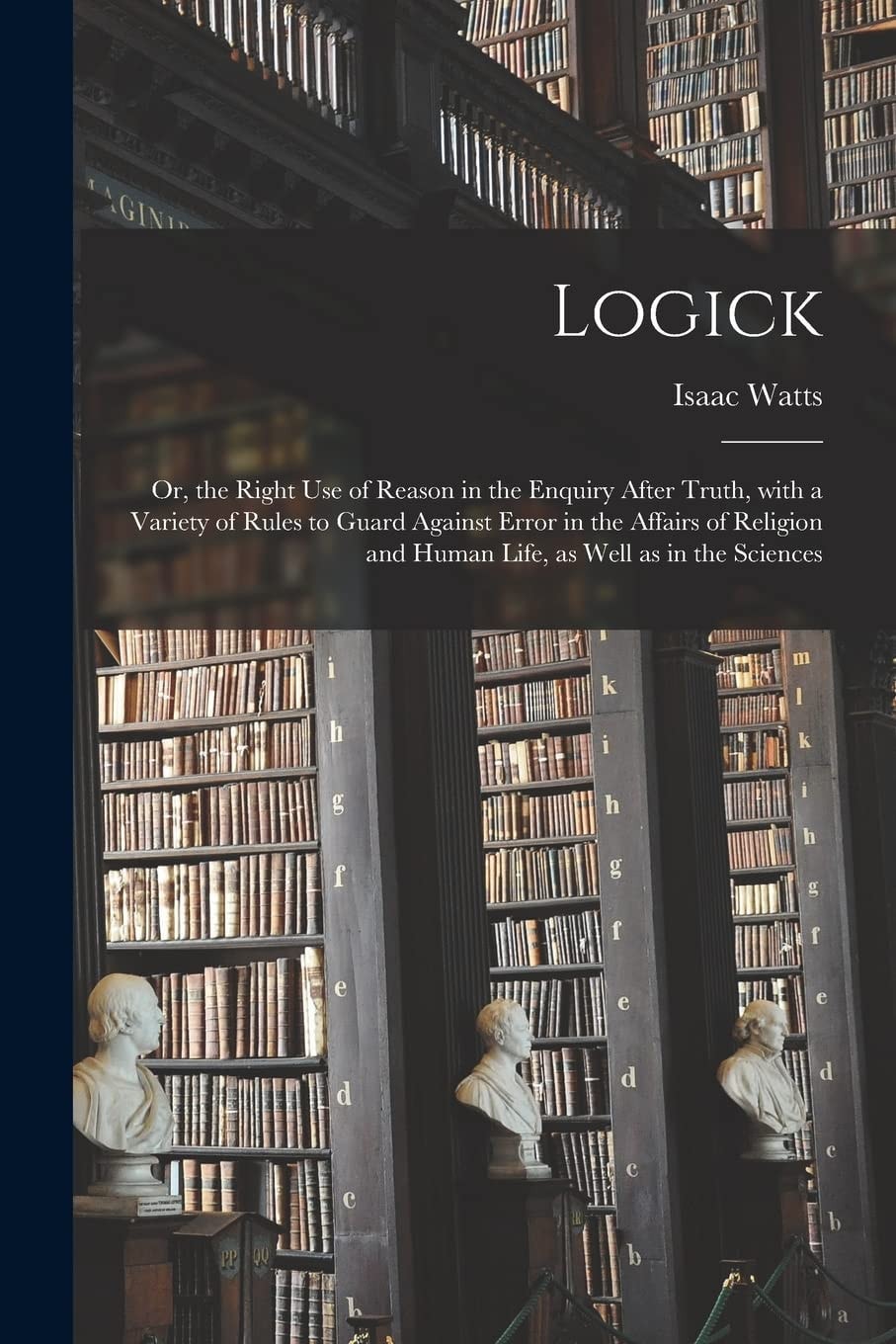 Logick, Or the Right Use of Reason in the Enquiry After Truth With a Variety of Rules to Guard Against Error, in the Affairs of Religion and Human Life, As Well As in the Sciences (Classic Reprint)