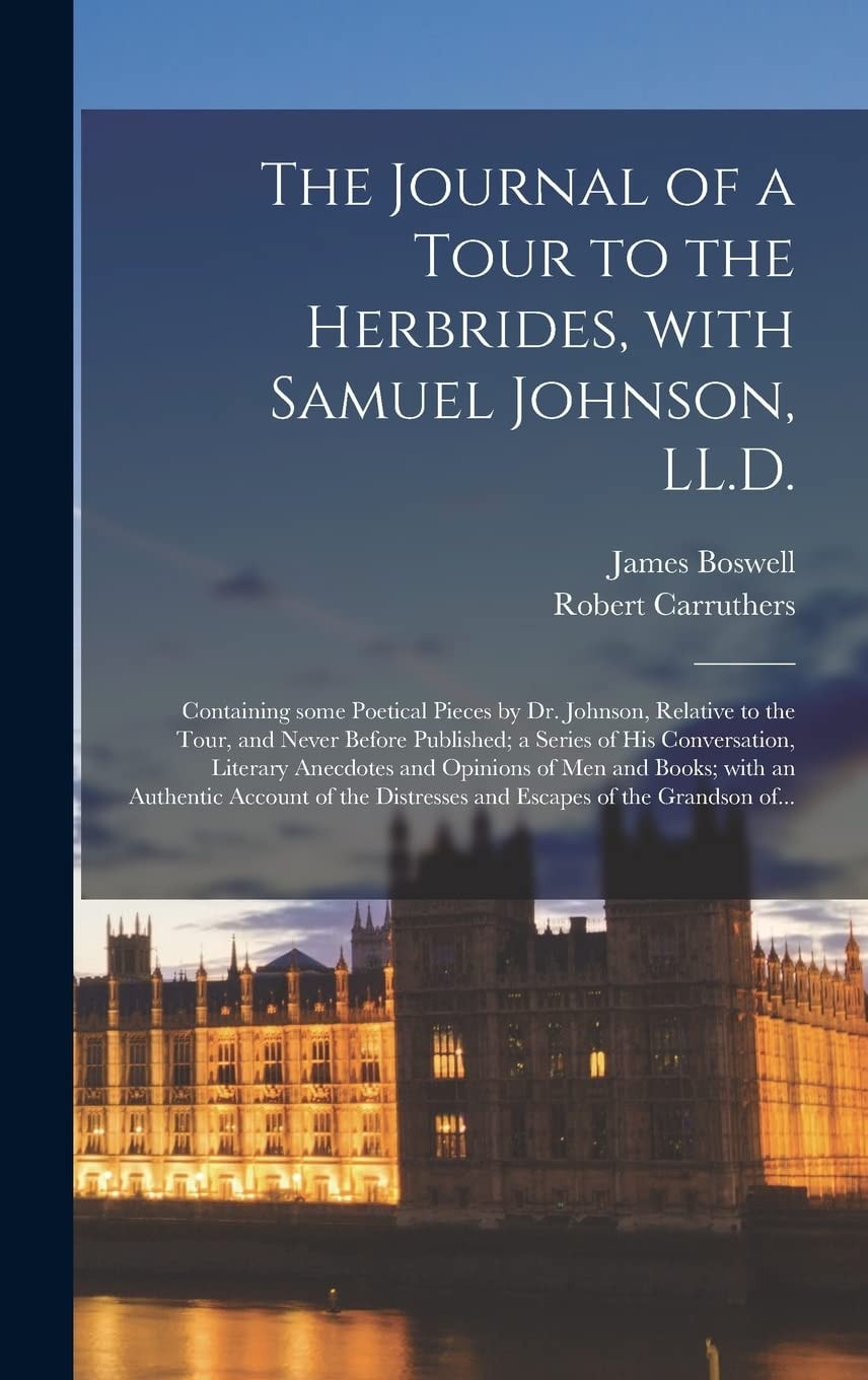 The Journal of a Tour to the Herbrides, With Samuel Johnson, LL.D.; Containing Some Poetical Pieces by Dr. Johnson, Relative to the Tour, and Never Before Published; a Series of His Conversation, Literary Anecdotes and Opinions of Men and Books; With