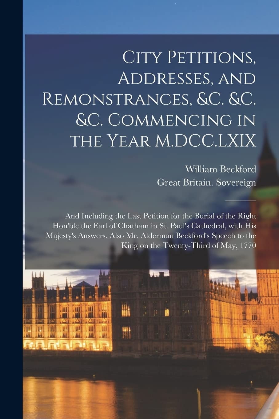 City Petitions, Addresses, and Remonstrances, &c. &c. &c. Commencing in the Year M.DCC.LXIX [microform] And Including the Last Petition for the Burial of the Right Hon'ble the Earl of Chatham in St. Paul's Cathedral, With His Majesty's Answers. Also