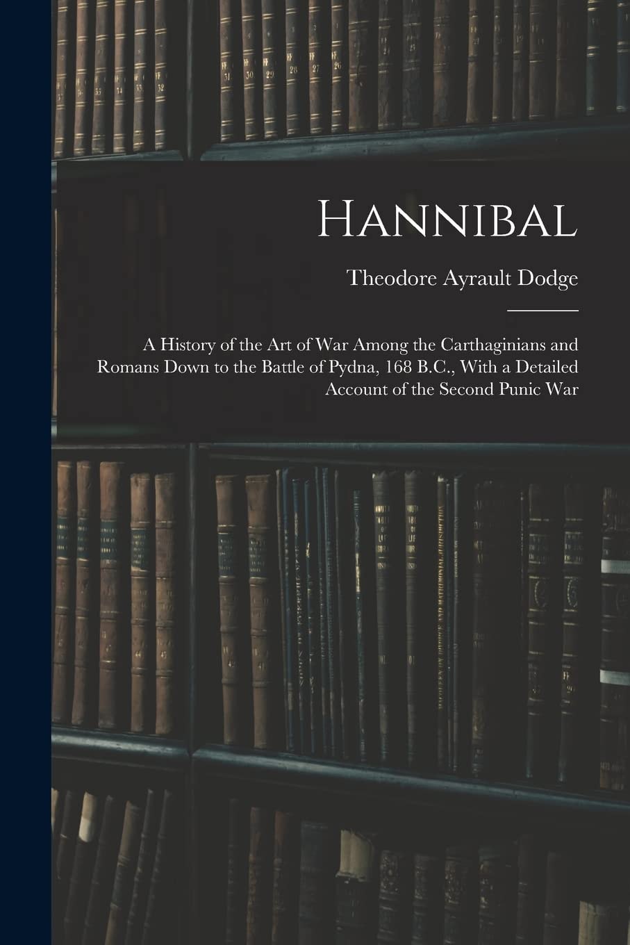 Hannibal A History of the Art of War Among the Carthaginians and Romans Down to the Battle of Pydna, 168 B. C. , with a Detailed Account of the Second Punic War