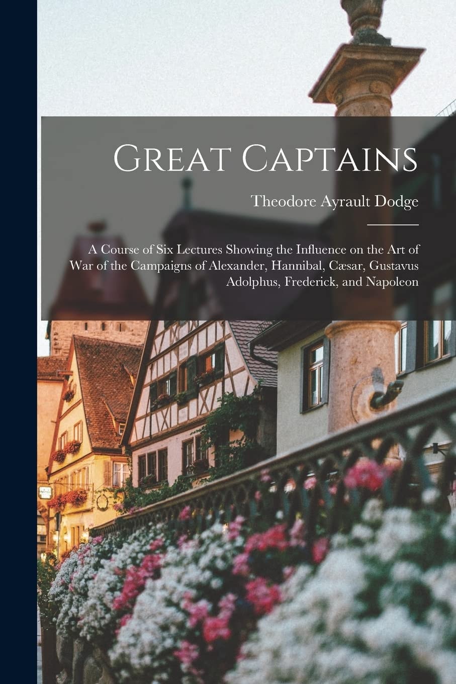 Great Captains; a Course of Six Lectures Showing the Influence on the Art of War of the Campaigns of Alexander, Hannibal, Cæsar, Gustavus Adolphus, Frederick, and Napoleon