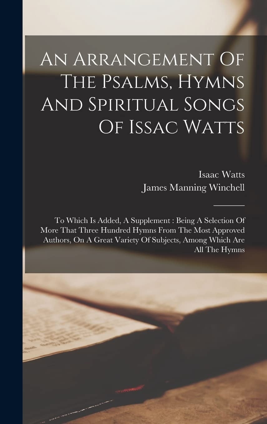 An Arrangement Of The Psalms, Hymns And Spiritual Songs Of Issac Watts To Which Is Added, A Supplement: Being A Selection Of More That Three Hundred Hymns From The Most Approved Authors, On A Great Variety Of Subjects, Among Which Are All The Hymns