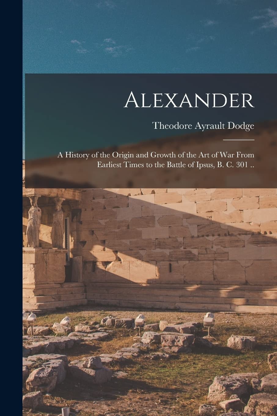 Alexander; a History of the Origin and Growth of the Art of War From Earliest Times to the Battle of Ipsus, B. C. 301