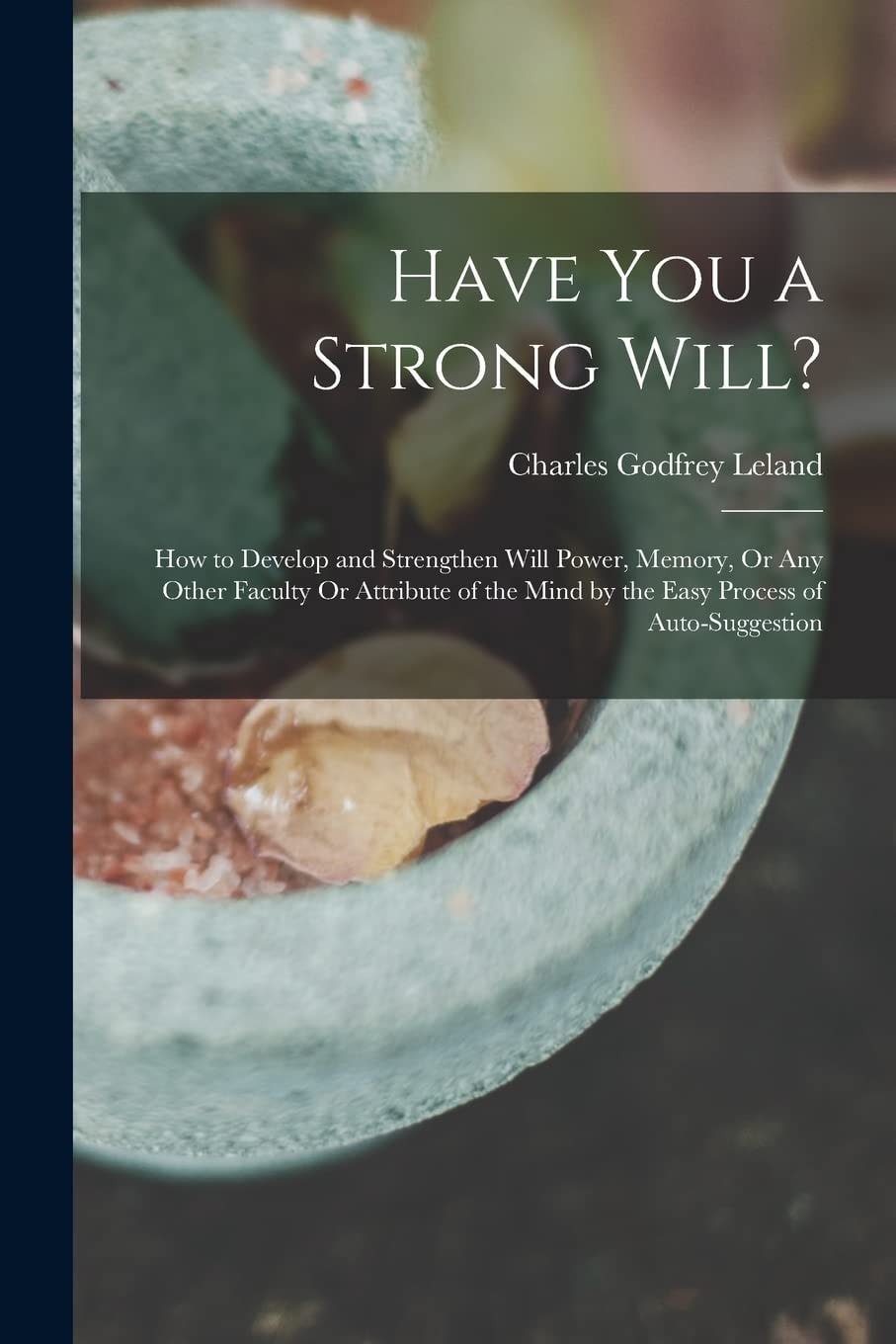 Have You a Strong Will? How to Develop and Strengthen Will Power, Memory, Or Any Other Faculty Or Attribute of the Mind by the Easy Process of Auto-Suggestion