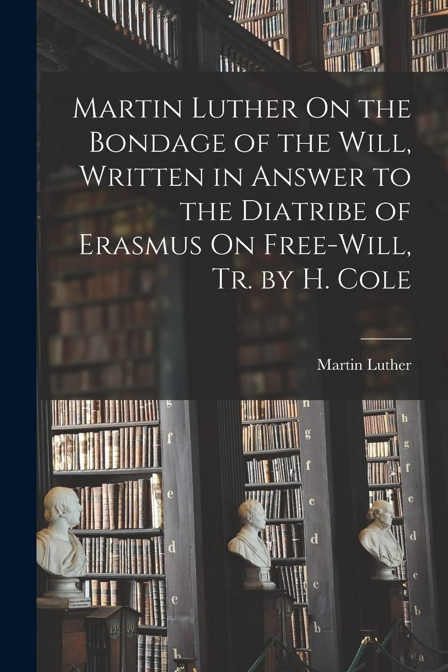 Martin Luther on the Bondage of the Will, Written in Answer to the Diatribe of Erasmus on Free-Will, Tr. by H. Cole