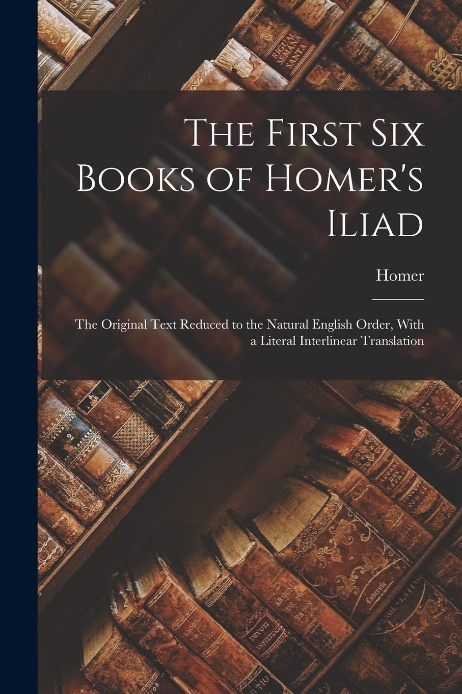 The First Six Books of Homer's Iliad The Original Text Reduced to the Natural English Order, With a Literal Interlinear Translation