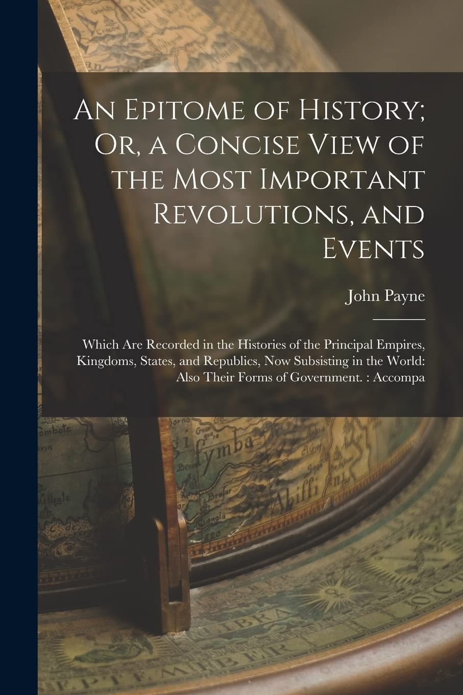 An Epitome of History; Or, a Concise View of the Most Important Revolutions, and Events Which Are Recorded in the Histories of the Principal Empires, Kingdoms, States, and Republics, Now Subsisting in the World: Also Their Forms of Government. : Accompa