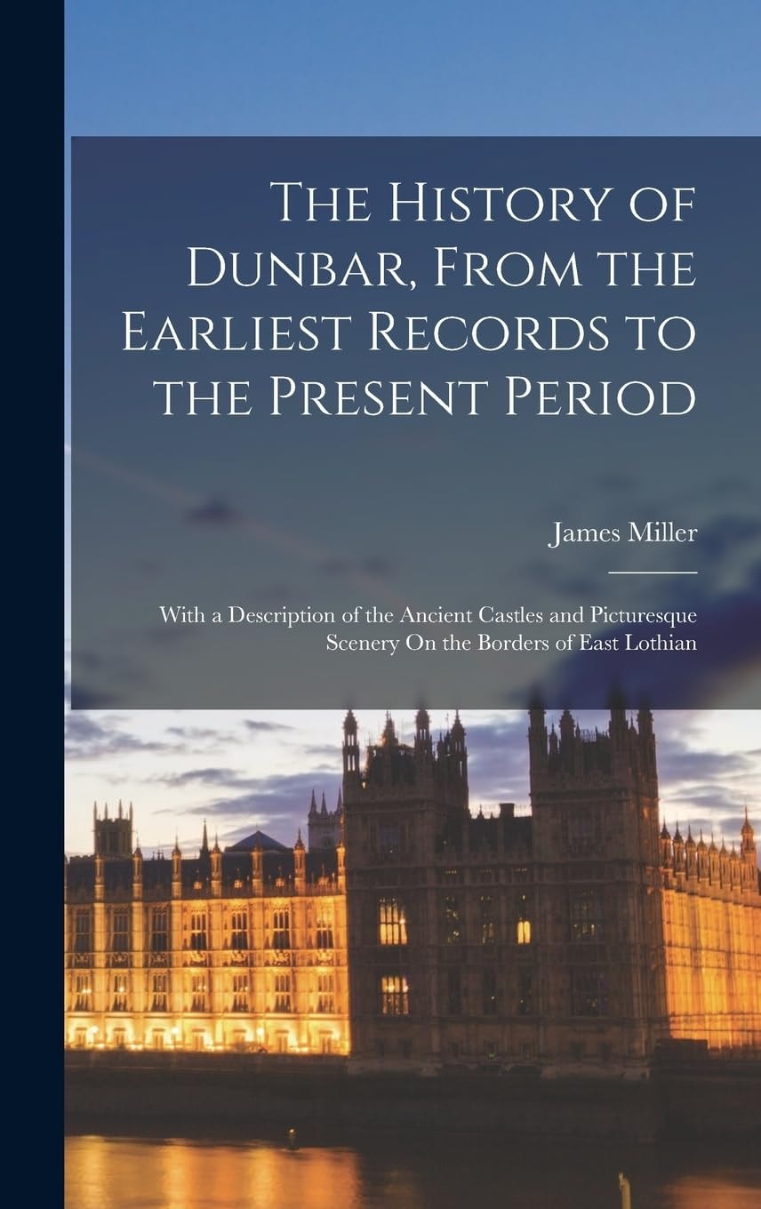 The History of Dunbar, from the Earliest Records to the Present Period With a Description of the Ancient Castles and Picturesque Scenery on the Borders of East Lothian