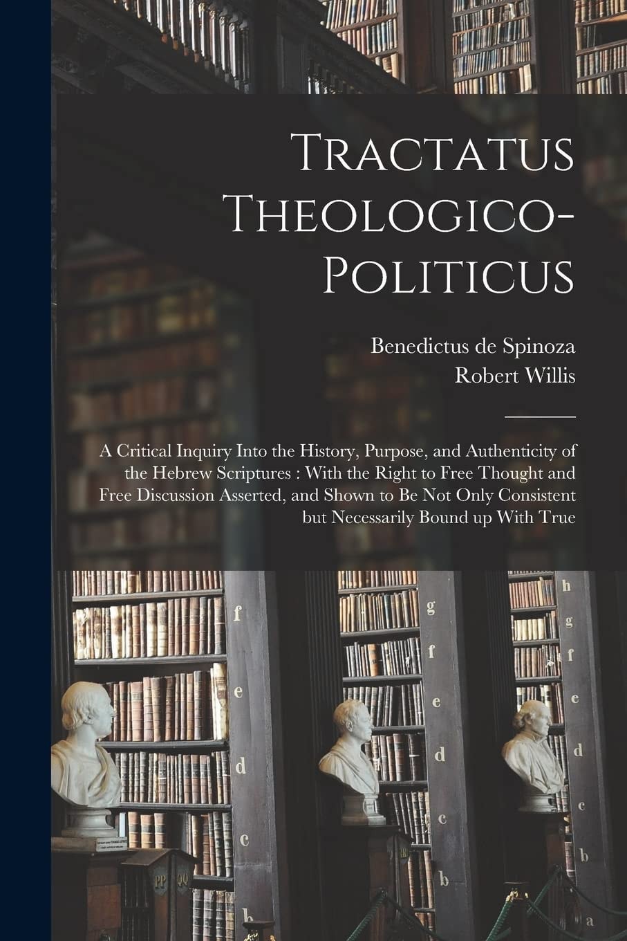 Tractatus Theologico-Politicus A Critical Inquiry Into the History, Purpose, and Authenticity of the Hebrew Scriptures: with the Right to Free Thought and Free Discussion Asserted, and Shown to Be Not Only Consistent But Necessarily Bound Up with True