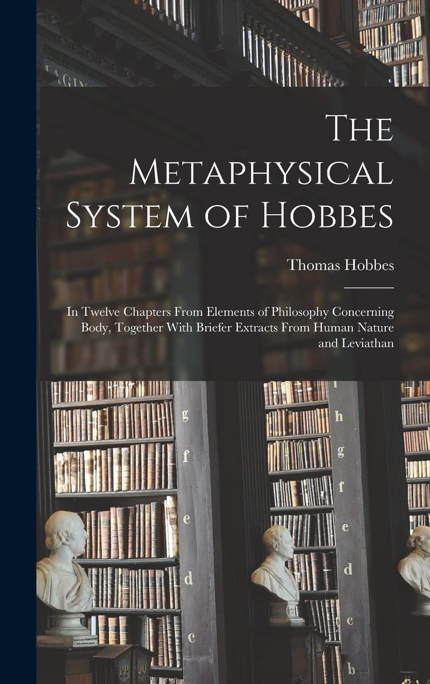 The Metaphysical System of Hobbes In Twelve Chapters From Elements of Philosophy Concerning Body, Together With Briefer Extracts From Human Nature and Leviathan