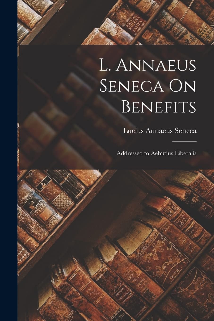 L. Annaeus Seneca On Benefits Addressed to Aebutius Liberalis