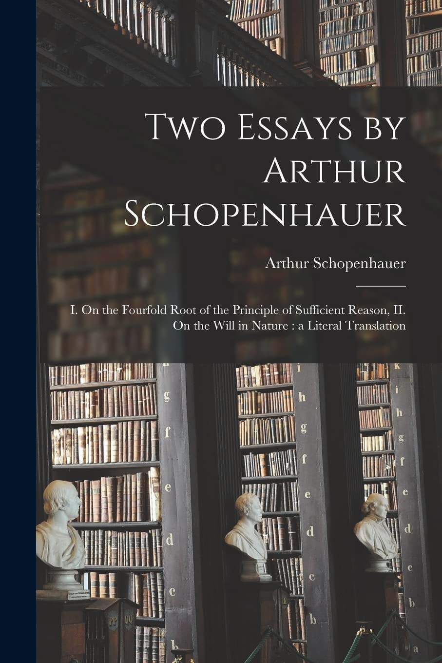 Two Essays by Arthur Schopenhauer I. On the Fourfold Root of the Principle of Sufficient Reason, II. On the Will in Nature: a Literal Translation
