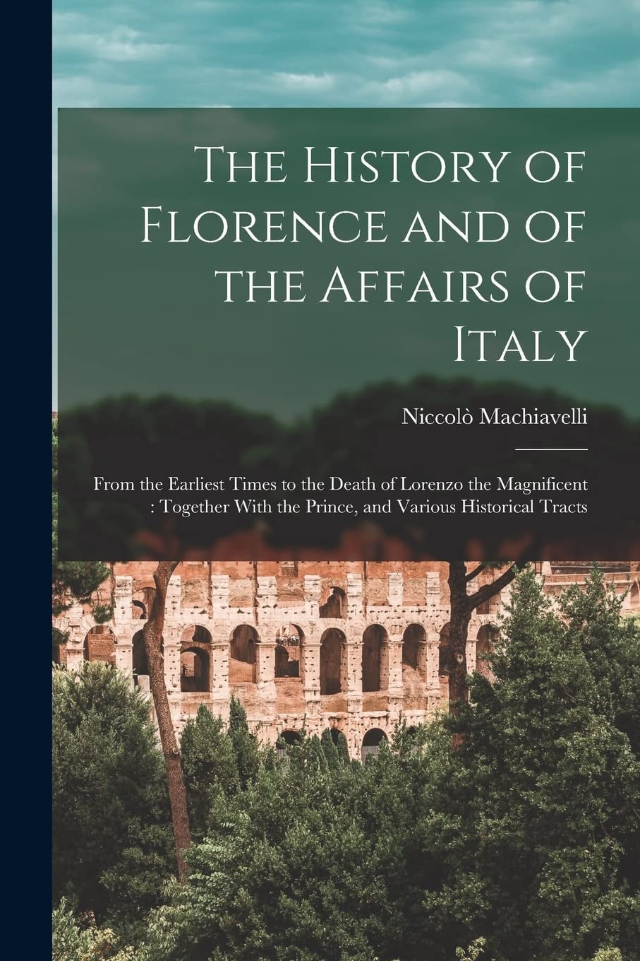 The History of Florence and of the Affairs of Italy From the Earliest Times to the Death of Lorenzo the Magnificent: Together With the Prince, and Various Historical Tracts