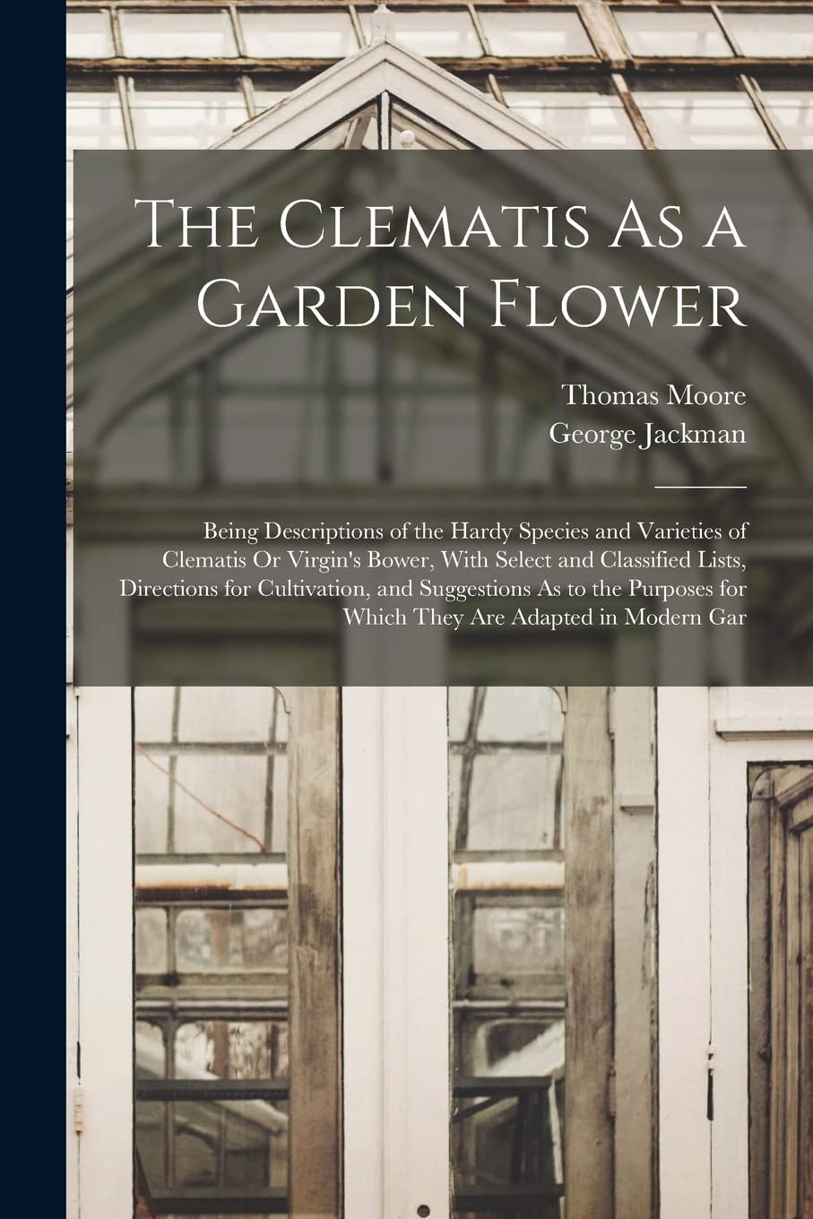 The Clematis As a Garden Flower Being Descriptions of the Hardy Species and Varieties of Clematis Or Virgin's Bower, with Select and Classified Lists, Directions for Cultivation, and Suggestions As to the Purposes for Which They Are Adapted in Modern Gar
