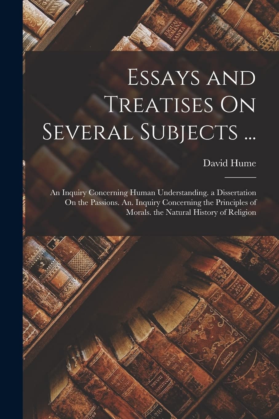 Essays and Treatises on Several Subjects ... An Inquiry Concerning Human Understanding. a Dissertation on the Passions. An. Inquiry Concerning the Principles of Morals. the Natural History of Religion