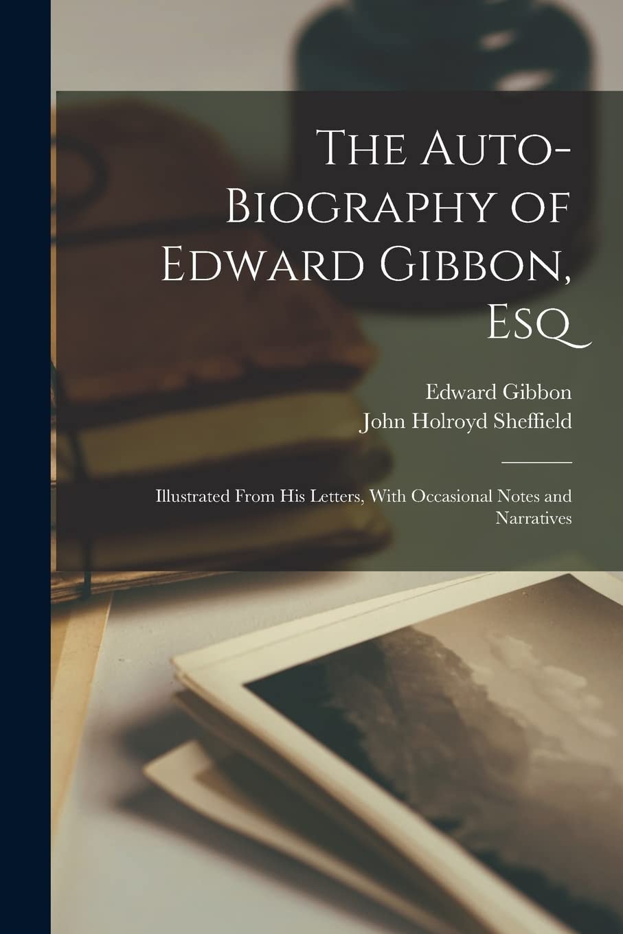 The Auto-Biography of Edward Gibbon, Esq Illustrated From His Letters, With Occasional Notes and Narratives