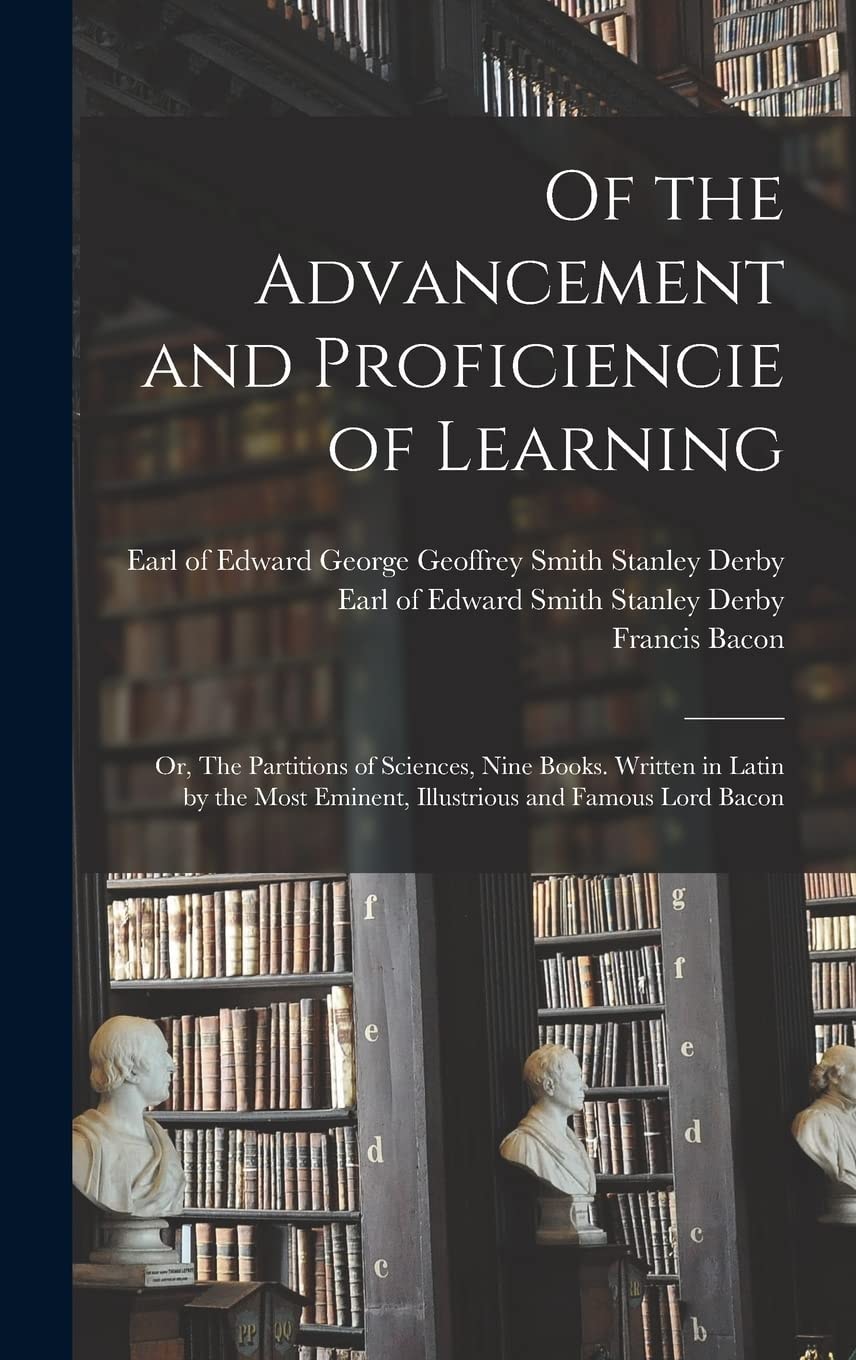 Of the Advancement and Proficiencie of Learning; Or, The Partitions of Sciences, Nine Books. Written in Latin by the Most Eminent, Illustrious and Famous Lord Bacon