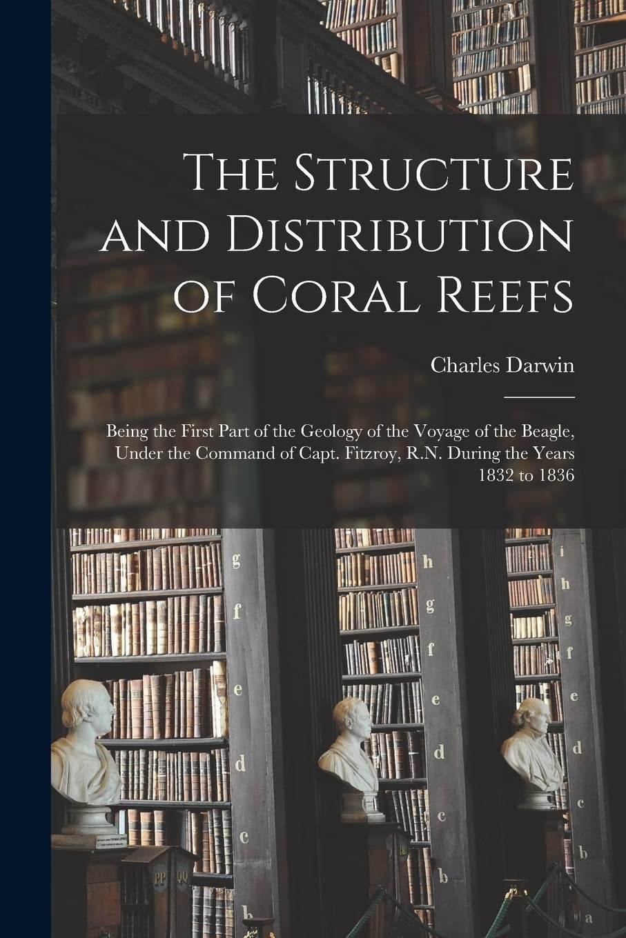 The Structure and Distribution of Coral Reefs Being the First Part of the Geology of the Voyage of the Beagle, Under the Command of Capt. Fitzroy, R. N. During the Years 1832 To 1836