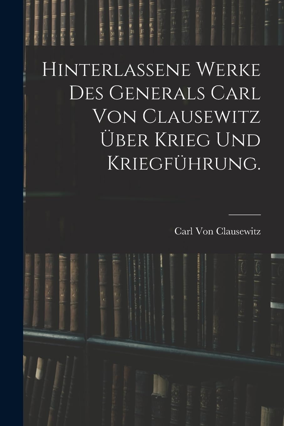 Hinterlassene Werke Des Generals Carl Von Clausewitz Über Krieg und Kriegführung
