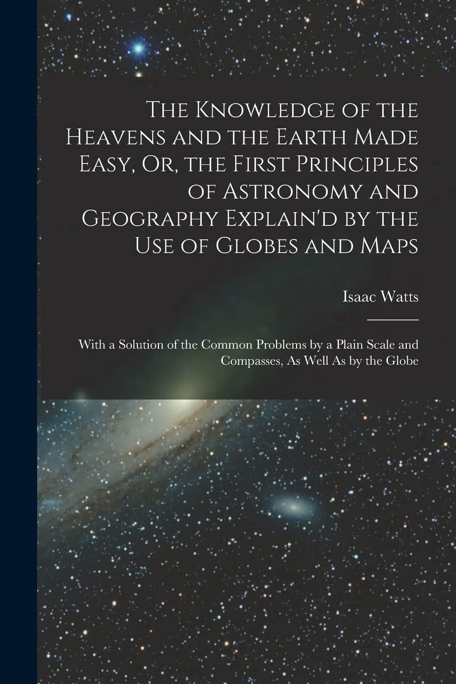 The Knowledge of the Heavens and the Earth Made Easy, Or, the First Principles of Astronomy and Geography Explain'd by the Use of Globes and Maps With a Solution of the Common Problems by a Plain Scale and Compasses, As Well As by the Globe