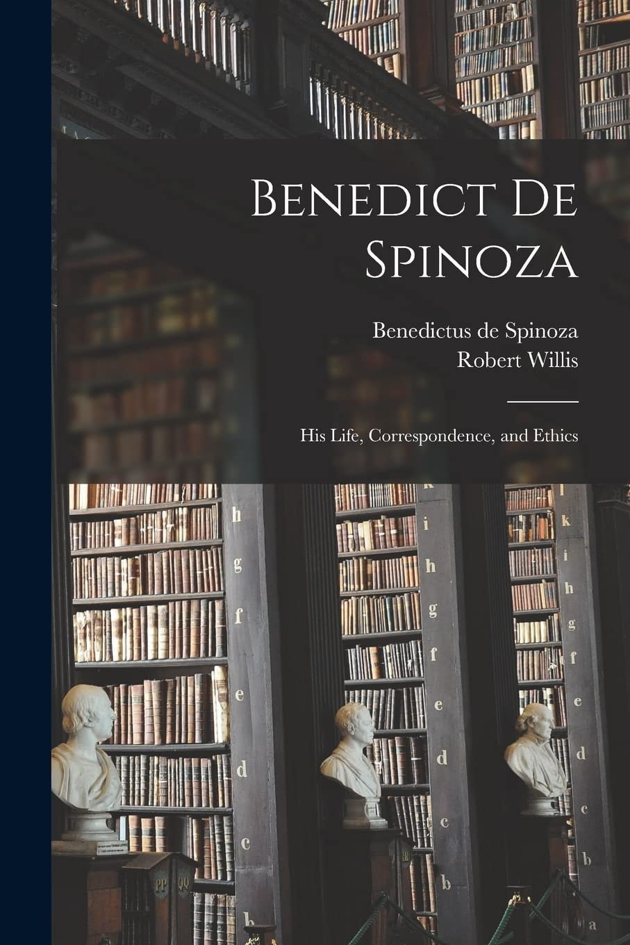 Benedict de Spinoza His Life, Correspondence, and Ethics