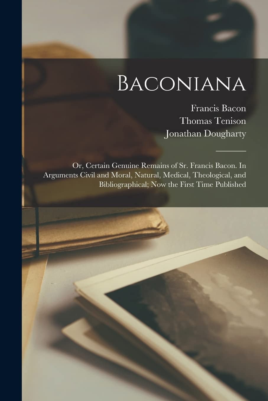 Baconiana; Or, Certain Genuine Remains of Sr. Francis Bacon. In Arguments Civil and Moral, Natural, Medical, Theological, and Bibliographical; Now the First Time Published