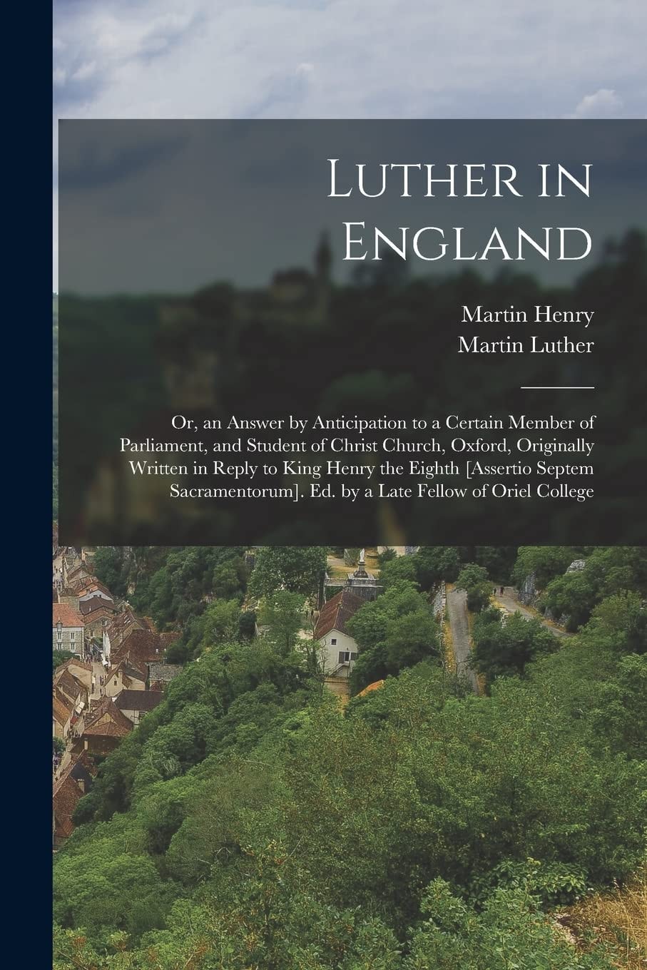 Luther in England Or, an Answer by Anticipation to a Certain Member of Parliament, and Student of Christ Church, Oxford, Originally Written in Reply to King Henry the Eighth [Assertio Septem Sacramentorum]. Ed. by a Late Fellow of Oriel College