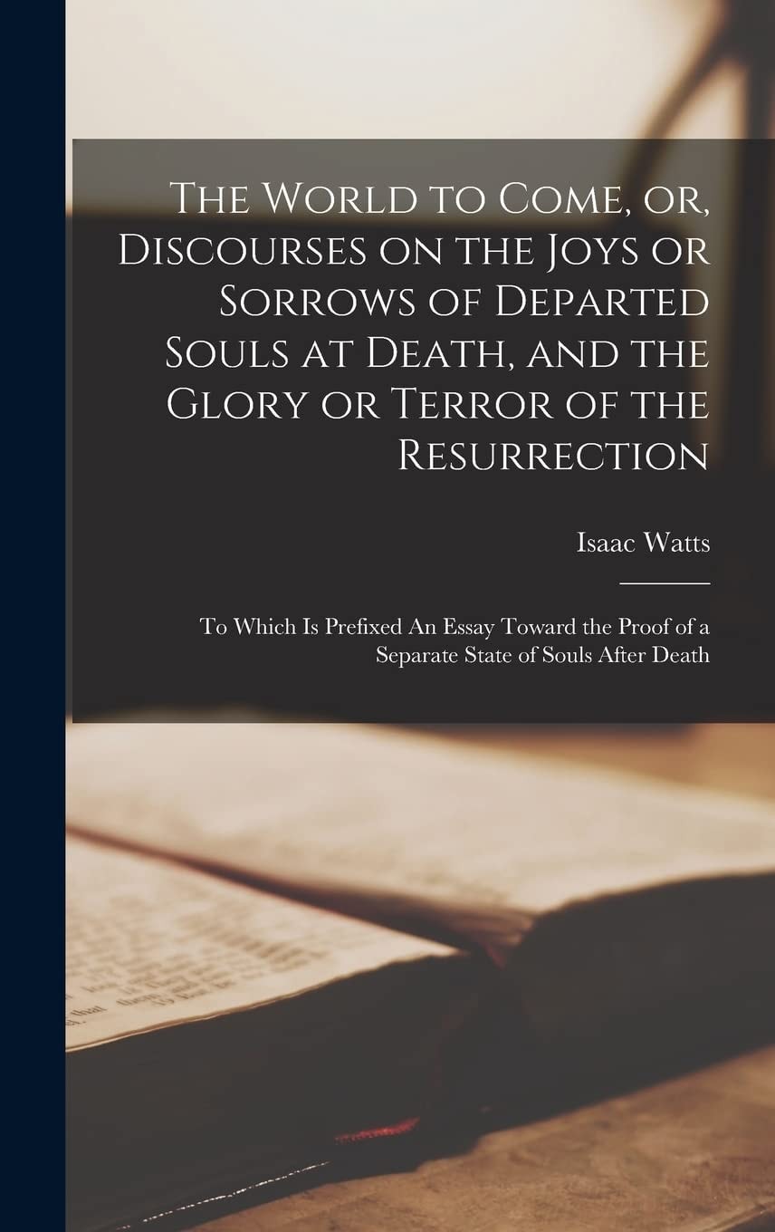 The World to Come, Or, Discourses on the Joys Or Sorrows of Departed Souls at Death, and the Glory Or Terror of the Resurrection To Which Is Prefixed an Essay Toward the Proof of a Separate State of Souls After Death