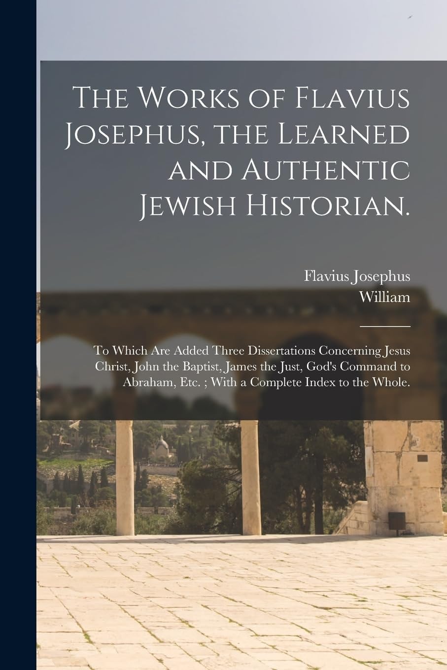 The Works of Flavius Josephus, the Learned and Authentic Jewish Historian. To Which Are Added Three Dissertations Concerning Jesus Christ, John the Baptist, James the Just, God's Command to Abraham, Etc.; With a Complete Index to the Whole