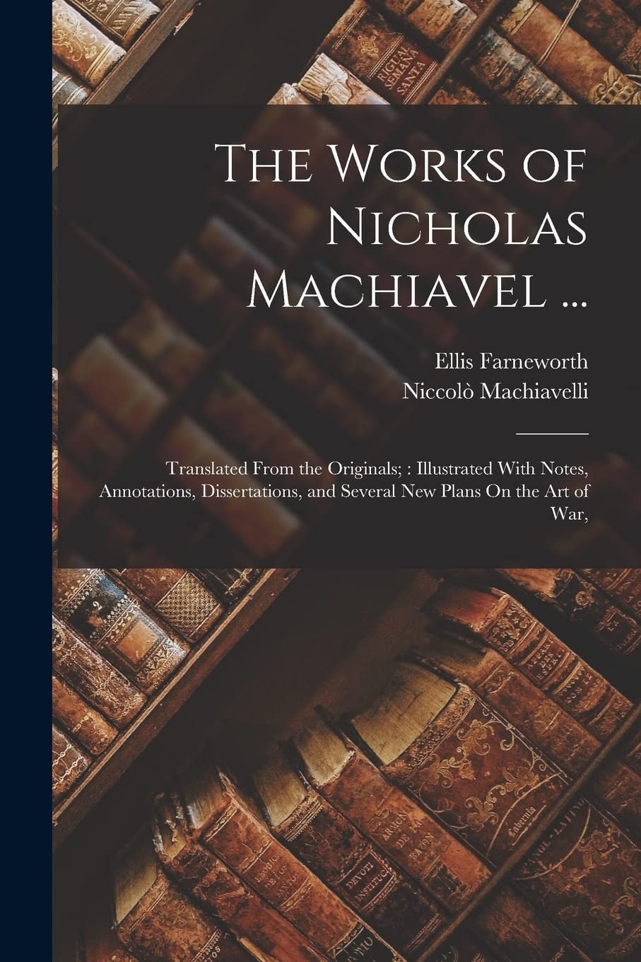 The Works of Nicholas Machiavel ... Translated From the Originals; Illustrated With Notes, Annotations, Dissertations, and Several New Plans On the Art of War,