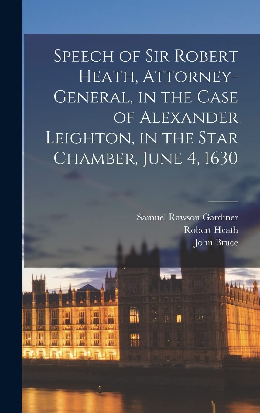 Speech of Sir Robert Heath, Attorney-General, in the Case of Alexander Leighton, in the Star Chamber, June 4, 1630