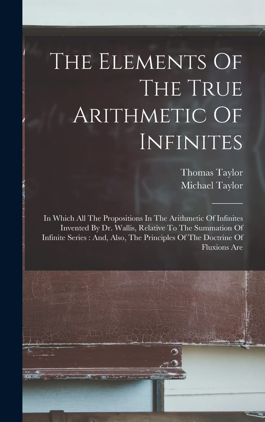 The Elements Of The True Arithmetic Of Infinites In Which All The Propositions In The Arithmetic Of Infinites Invented By Dr. Wallis, Relative To The Summation Of Infinite Series: And, Also, The Principles Of The Doctrine Of Fluxions Are