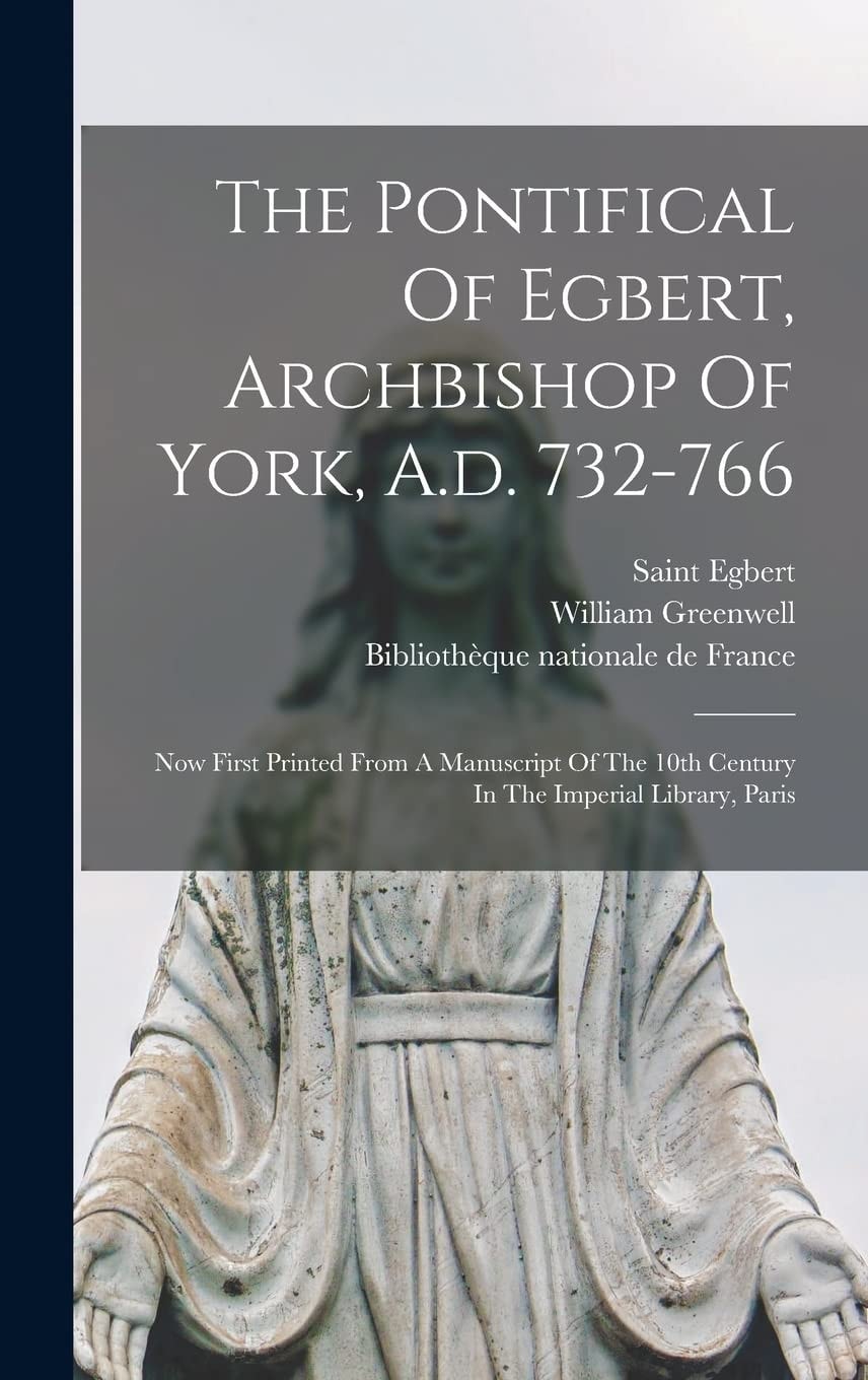 The Pontifical Of Egbert, Archbishop Of York, A.d. 732-766 Now First Printed From A Manuscript Of The 10th Century In The Imperial Library, Paris