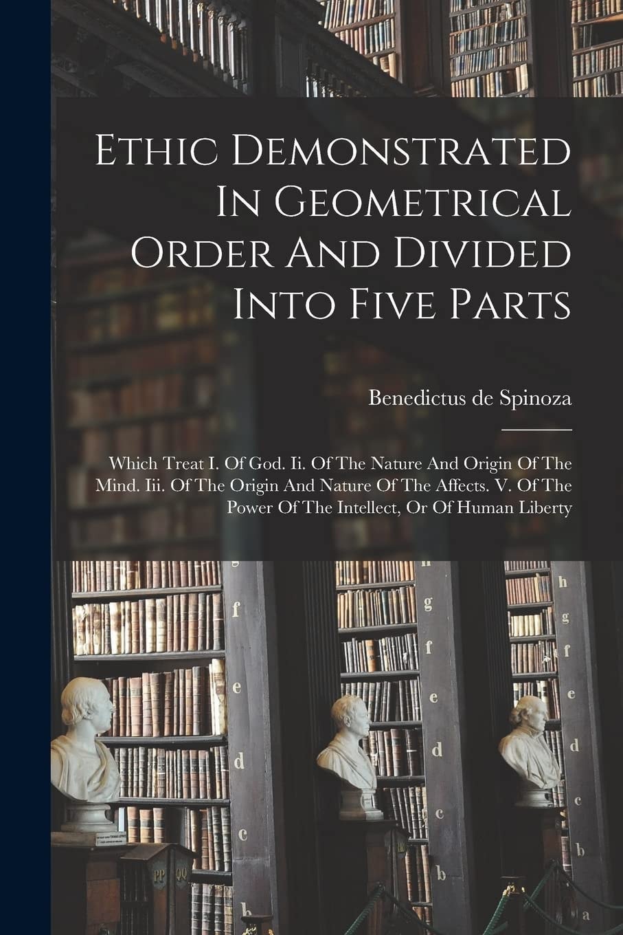 Ethic Demonstrated In Geometrical Order And Divided Into Five Parts Which Treat I. Of God. Ii. Of The Nature And Origin Of The Mind. Iii. Of The Origin And Nature Of The Affects. V. Of The Power Of The Intellect, Or Of Human Liberty