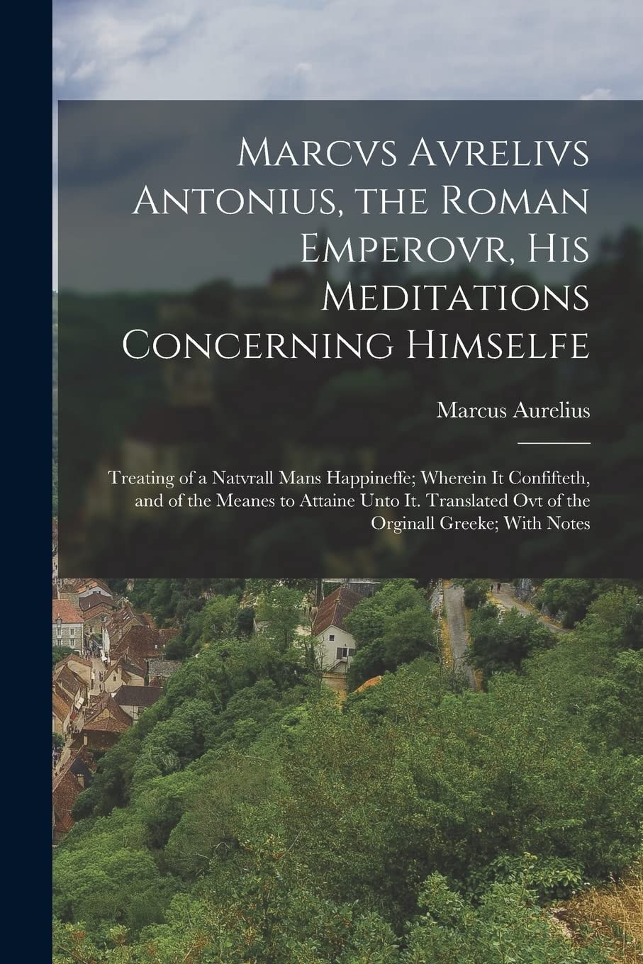 Marcvs Avrelivs Antonius, the Roman Emperovr, His Meditations Concerning Himselfe Treating of a Natvrall Mans Happineffe; Wherein It Confifteth, and of the Meanes to Attaine Unto It. Translated Ovt of the Orginall Greeke; With Notes