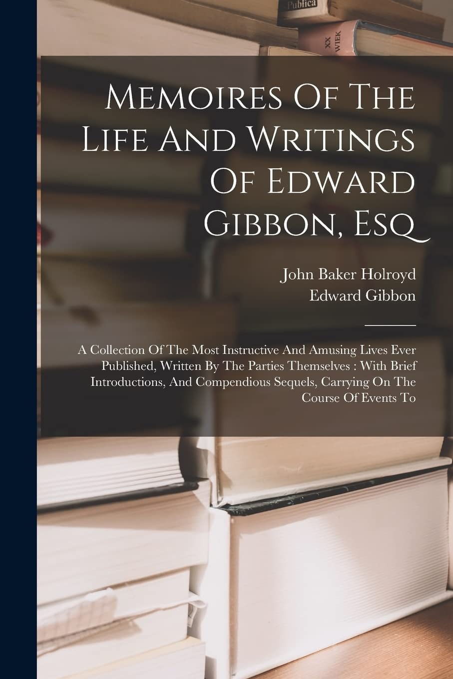 Memoires Of The Life And Writings Of Edward Gibbon, Esq A Collection Of The Most Instructive And Amusing Lives Ever Published, Written By The Parties Themselves: With Brief Introductions, And Compendious Sequels, Carrying On The Course Of Events To